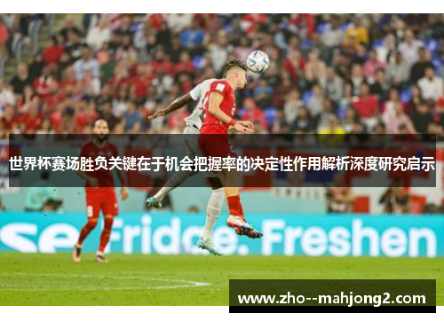 世界杯赛场胜负关键在于机会把握率的决定性作用解析深度研究启示 世界杯赛场胜负关键在于机会把握率的决定性作用解析深度研究启示