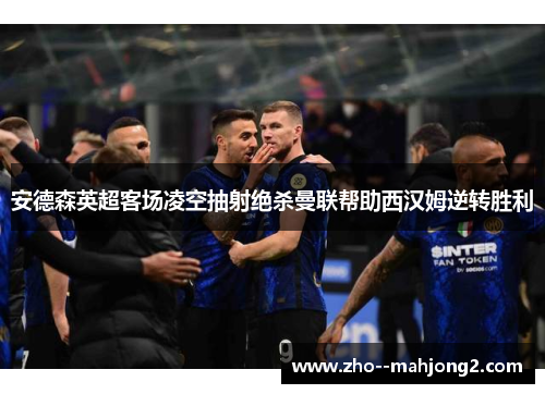 安德森英超客场凌空抽射绝杀曼联帮助西汉姆逆转胜利 安德森英超客场凌空抽射绝杀曼联帮助西汉姆逆转胜利
