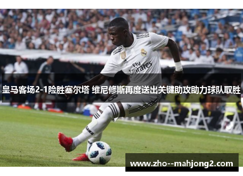 皇马客场2-1险胜塞尔塔 维尼修斯再度送出关键助攻助力球队取胜 皇马客场2-1险胜塞尔塔 维尼修斯再度送出关键助攻助力球队取胜