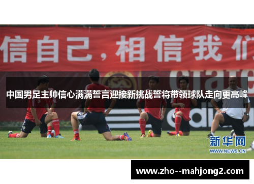 中国男足主帅信心满满誓言迎接新挑战誓将带领球队走向更高峰