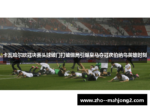 卡瓦哈尔欧冠决赛头球破门打破僵局引爆皇马夺冠夜伯纳乌英雄时刻