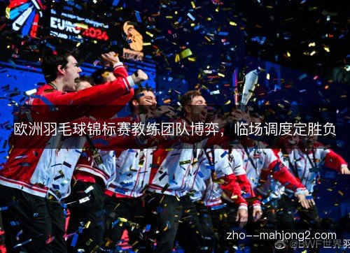 欧洲羽毛球锦标赛教练团队博弈，临场调度定胜负