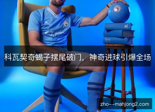 科瓦契奇蝎子摆尾破门,神奇进球引爆全场 科瓦契奇蝎子摆尾破门,神奇进球引爆全场