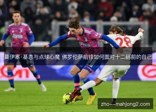 莫伊塞·基恩与点球心魔 佛罗伦萨前锋如何面对十二码前的自己 莫伊塞·基恩与点球心魔 佛罗伦萨前锋如何面对十二码前的自己